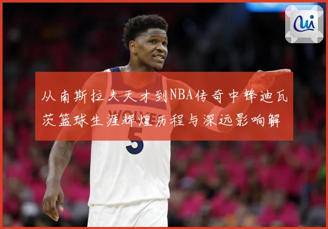 从南斯拉夫天才到NBA传奇中锋迪瓦茨篮球生涯辉煌历程与深远影响解析