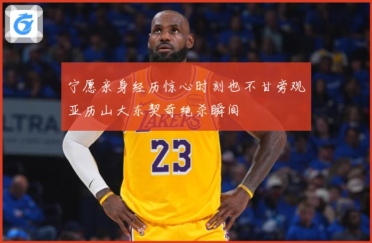 宁愿亲身经历惊心时刻也不甘旁观亚历山大东契奇绝杀瞬间