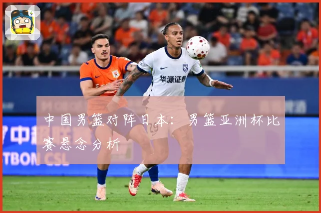 中国男篮对阵日本：男篮亚洲杯比赛悬念分析