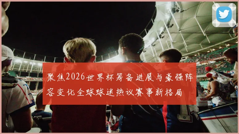 聚焦2026世界杯筹备进展与豪强阵容变化全球球迷热议赛事新格局