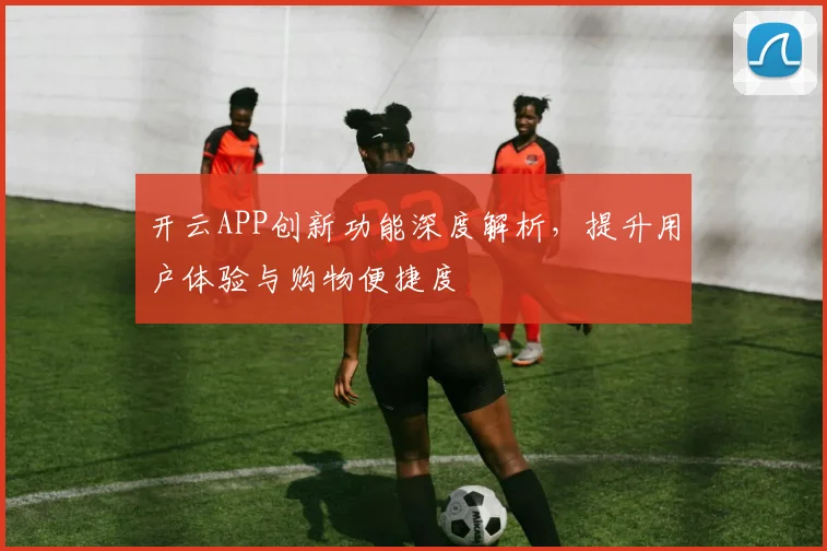 开云APP创新功能深度解析，提升用户体验与购物便捷度