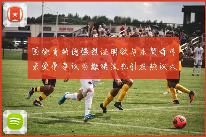 围绕肯纳德强烈证明欲与东契奇母亲受辱争议或撤销技犯引发热议大