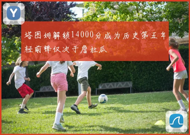 塔图姆解锁14000分成为历史第五年轻前锋仅次于詹杜瓜