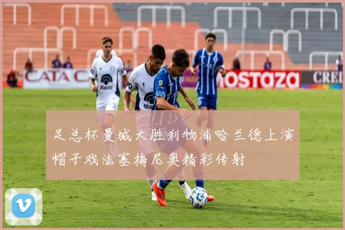 足总杯曼城大胜利物浦哈兰德上演帽子戏法塞梅尼奥精彩传射