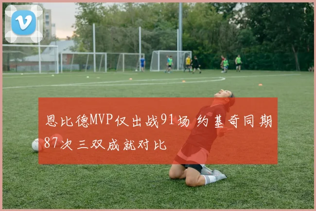 恩比德MVP仅出战91场 约基奇同期87次三双成就对比