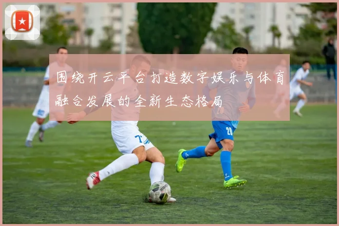 围绕开云平台打造数字娱乐与体育融合发展的全新生态格局