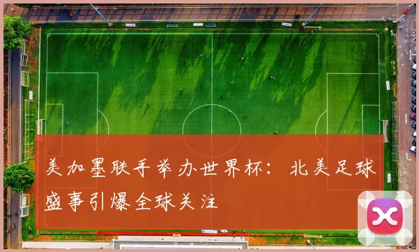 美加墨联手举办世界杯：北美足球盛事引爆全球关注