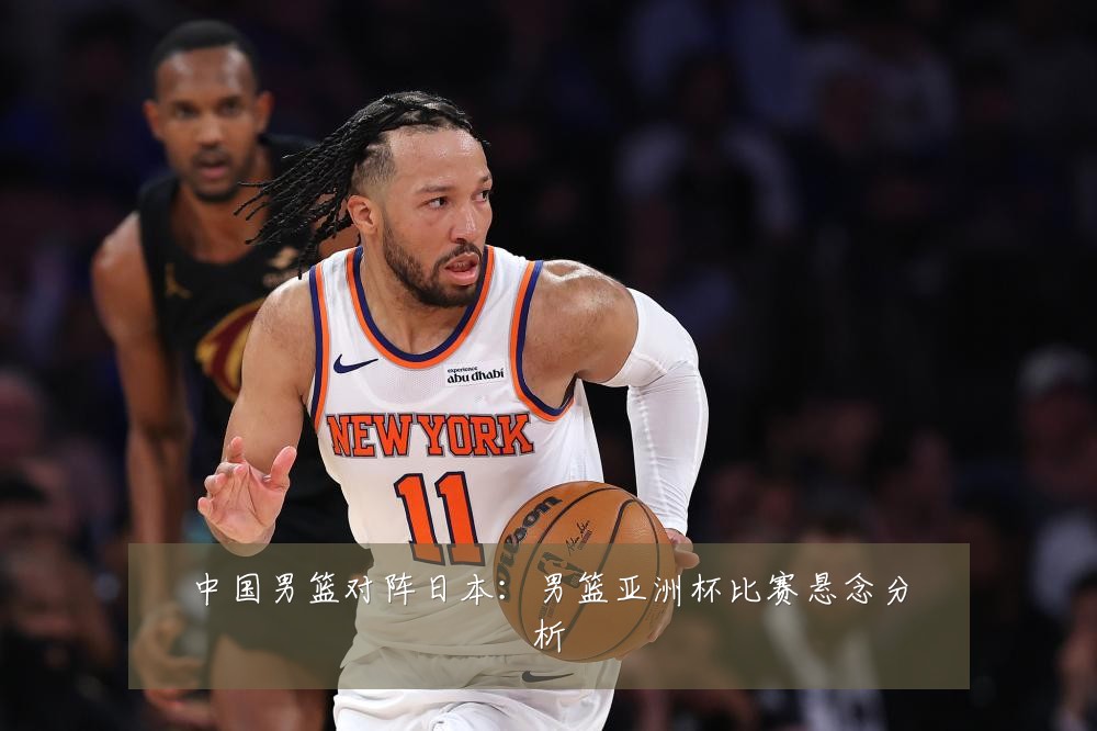 中国男篮对阵日本：男篮亚洲杯比赛悬念分析